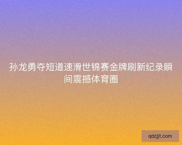 孙龙勇夺短道速滑世锦赛金牌刷新纪录瞬间震撼体育圈 孙龙勇夺短道速滑世锦赛金牌刷新纪录瞬间震撼体育圈